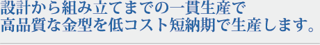 設計から組み立てまでの一貫生産で高品質な金型を低コスト短納期で生産します。