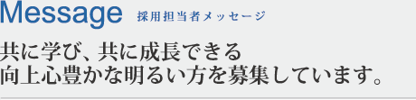 Message 採用担当者メッセージ 共に学び、共に成長できる向上心豊かな明るい方を募集しています。